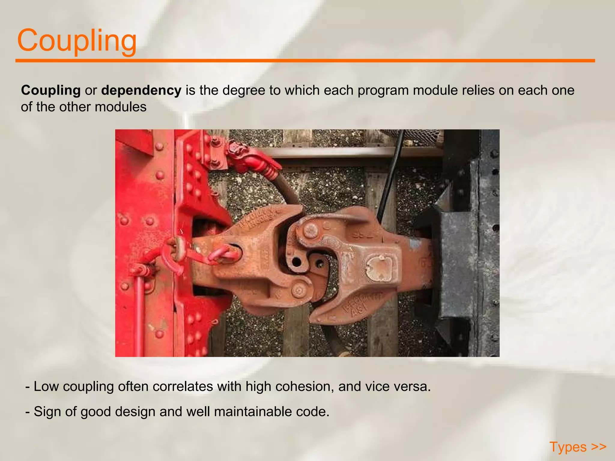 Coupling Types >> Coupling  or  dependency  is the degree to which each program module relies on each one of the other modules  - Low coupling often correlates with high cohesion, and vice versa. - Sign of good design and well maintainable code. 