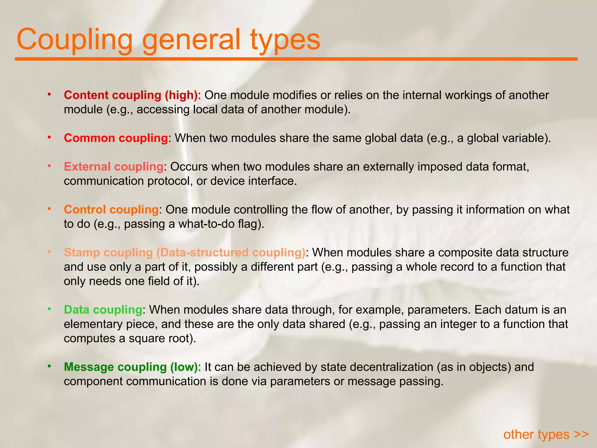 Coupling general types other types >> Content coupling (high) : One module modifies or relies on the internal workings of another module (e.g., accessing local data of another module). Common coupling : When two modules share the same global data (e.g., a global variable). External coupling : Occurs when two modules share an externally imposed data format, communication protocol, or device interface. Control coupling : One module controlling the flow of another, by passing it information on what to do (e.g., passing a what-to-do flag). Stamp coupling (Data-structured coupling) : When modules share a composite data structure and use only a part of it, possibly a different part (e.g., passing a whole record to a function that only needs one field of it). Data coupling : When modules share data through, for example, parameters. Each datum is an elementary piece, and these are the only data shared (e.g., passing an integer to a function that computes a square root). Message coupling (low) : It can be achieved by state decentralization (as in objects) and component communication is done via parameters or message passing. 