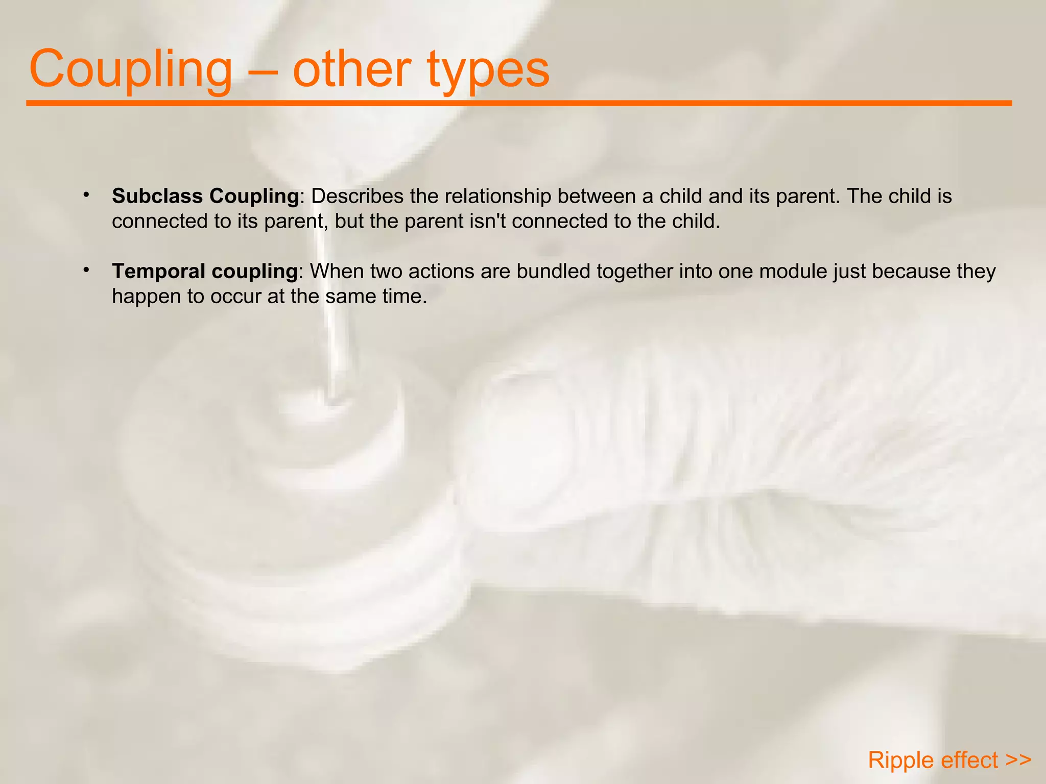 Coupling – other types Ripple effect >> Subclass Coupling : Describes the relationship between a child and its parent. The child is connected to its parent, but the parent isn't connected to the child. Temporal coupling : When two actions are bundled together into one module just because they happen to occur at the same time. 