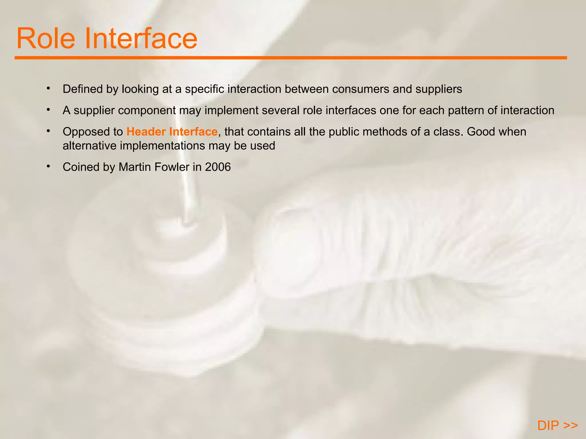 Role Interface DIP >> Defined by looking at a specific interaction between consumers and suppliers A supplier component may implement several role interfaces one for each pattern of interaction Opposed to  Header Interface , that contains all the public methods of a class. Good when alternative implementations may be used Coined by Martin Fowler in 2006 