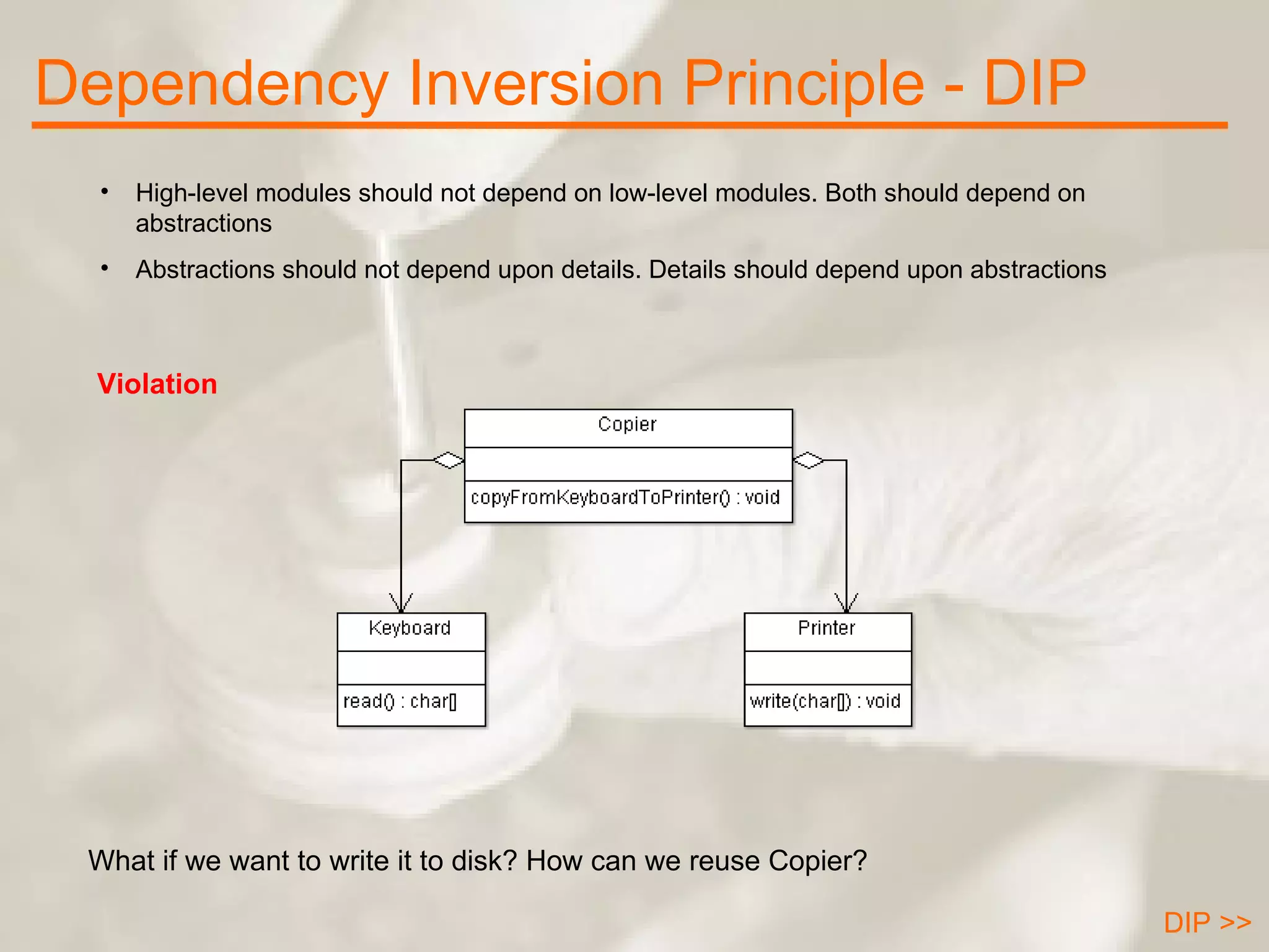 Dependency Inversion Principle - DIP DIP >> High-level modules should not depend on low-level modules. Both should depend on abstractions Abstractions should not depend upon details. Details should depend upon abstractions Violation What if we want to write it to disk? How can we reuse Copier? 