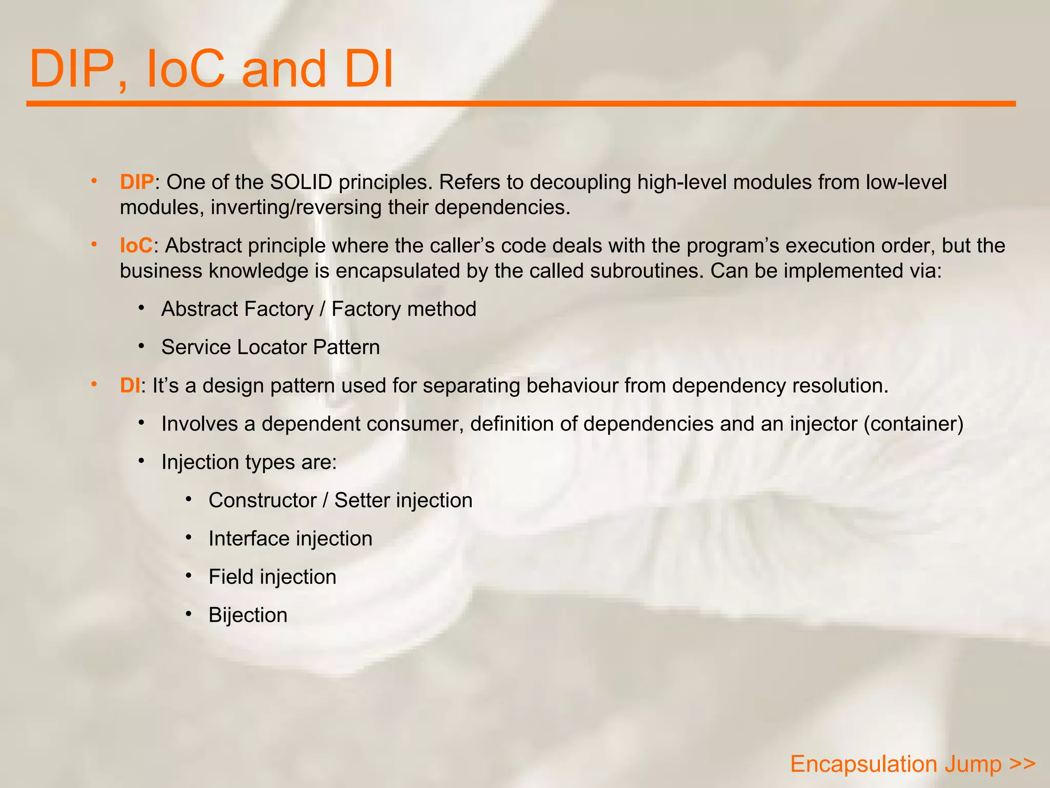 DIP, IoC and DI Encapsulation Jump >> DIP : One of the SOLID principles. Refers to decoupling high-level modules from low-level modules, inverting/reversing their dependencies. IoC : Abstract principle where the caller’s code deals with the program’s execution order, but the business knowledge is encapsulated by the called subroutines. Can be implemented via: Abstract Factory / Factory method Service Locator Pattern DI : It’s a design pattern used for separating behaviour from dependency resolution. Involves a dependent consumer, definition of dependencies and an injector (container) Injection types are: Constructor / Setter injection Interface injection Field injection Bijection 