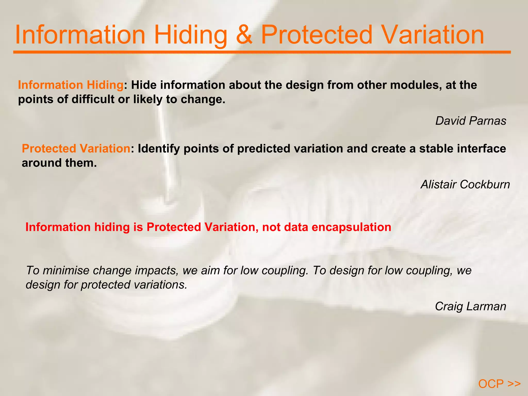 Information Hiding & Protected Variation OCP >> Information Hiding : Hide information about the design from other modules, at the points of difficult or likely to change.  David Parnas Information hiding is Protected Variation, not data encapsulation To minimise change impacts, we aim for low coupling. To design for low coupling, we design for protected variations. Craig Larman Protected Variation : Identify points of predicted variation and create a stable interface around them.  Alistair Cockburn 