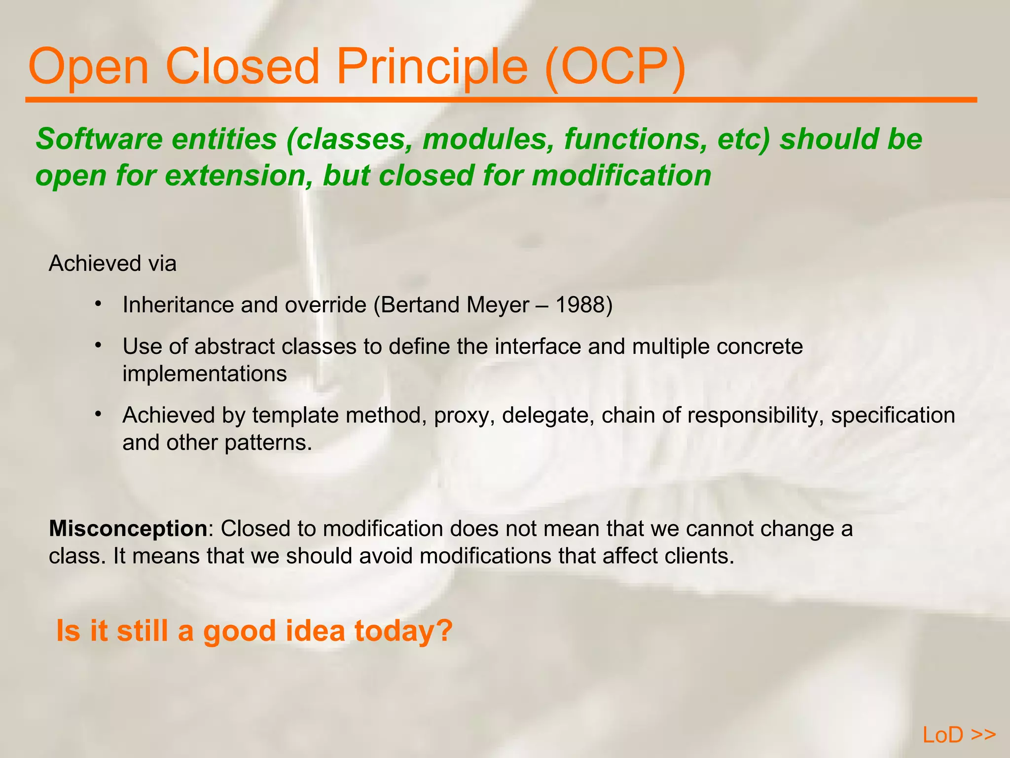 Open Closed Principle (OCP) LoD >> Software entities (classes, modules, functions, etc) should be open for extension, but closed for modification Achieved via Inheritance and override (Bertand Meyer – 1988) Use of abstract classes to define the interface and multiple concrete implementations Achieved by template method, proxy, delegate, chain of responsibility, specification and other patterns. Misconception : Closed to modification does not mean that we cannot change a class. It means that we should avoid modifications that affect clients. Is it still a good idea today? 