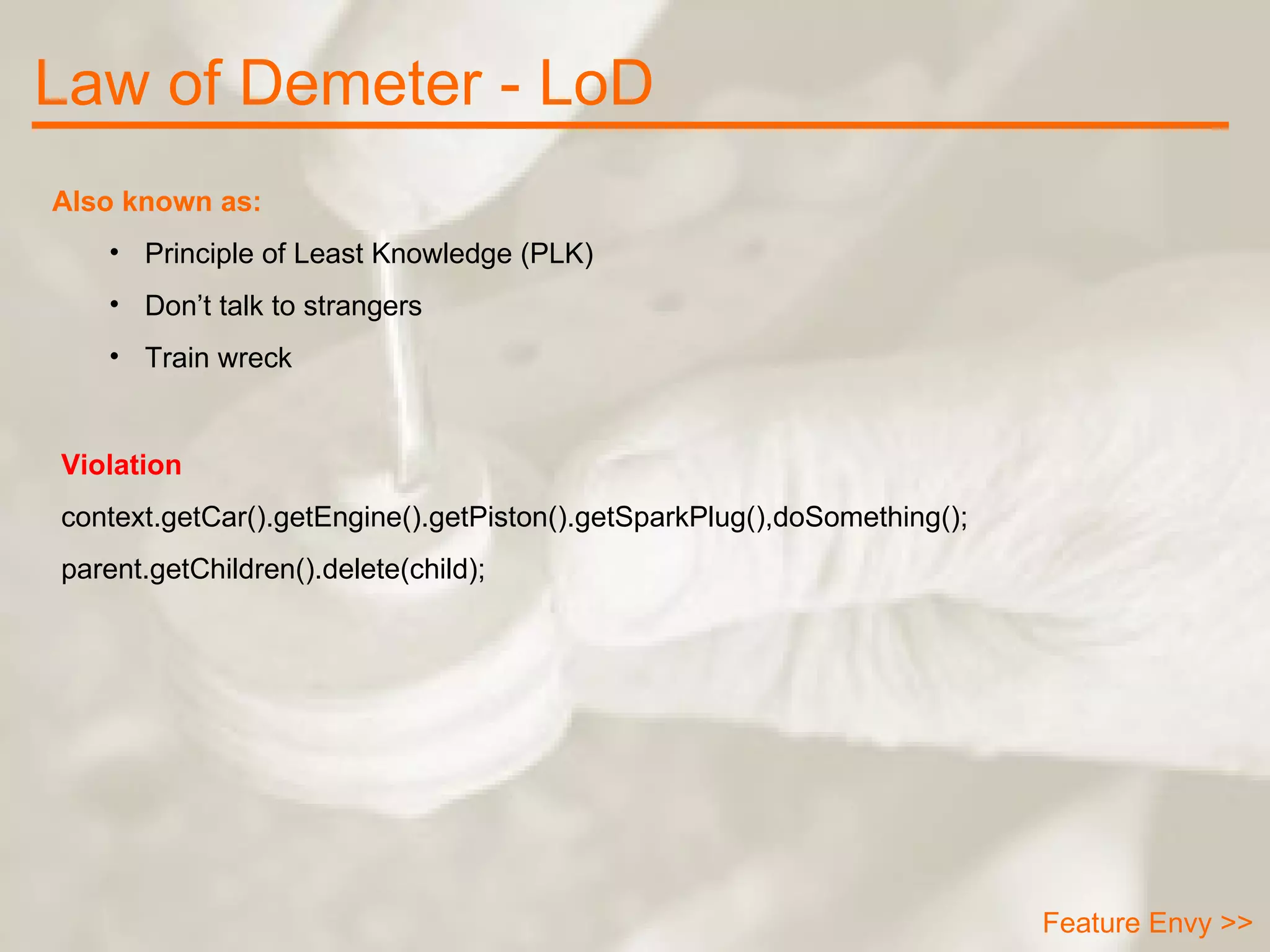 Law of Demeter - LoD Feature Envy >> Also known as: Principle of Least Knowledge (PLK) Don’t talk to strangers Train wreck Violation context.getCar().getEngine().getPiston().getSparkPlug(),doSomething(); parent.getChildren().delete(child); 