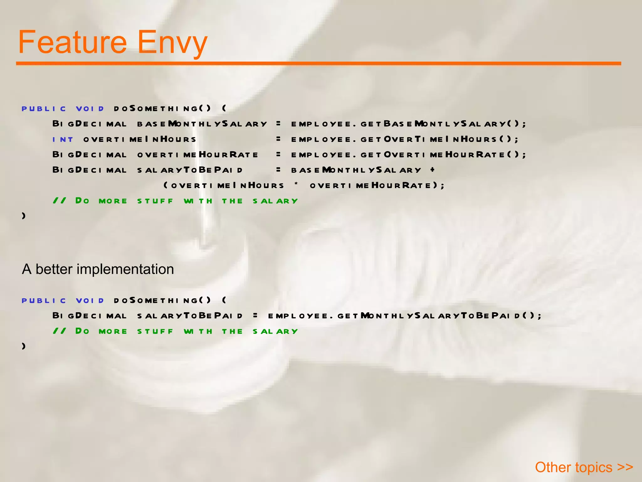 Feature Envy Other topics >> public void  doSomething() { BigDecimal baseMonthlySalary = employee.getBaseMontlySalary(); int  overtimeInHours  = employee.getOverTimeInHours(); BigDecimal overtimeHourRate  = employee.getOvertimeHourRate(); BigDecimal salaryToBePaid  = baseMonthlySalary +  (overtimeInHours * overtimeHourRate); // Do more stuff with the salary } public void  doSomething() { BigDecimal salaryToBePaid = employee.getMonthlySalaryToBePaid(); // Do more stuff with the salary } A better implementation 