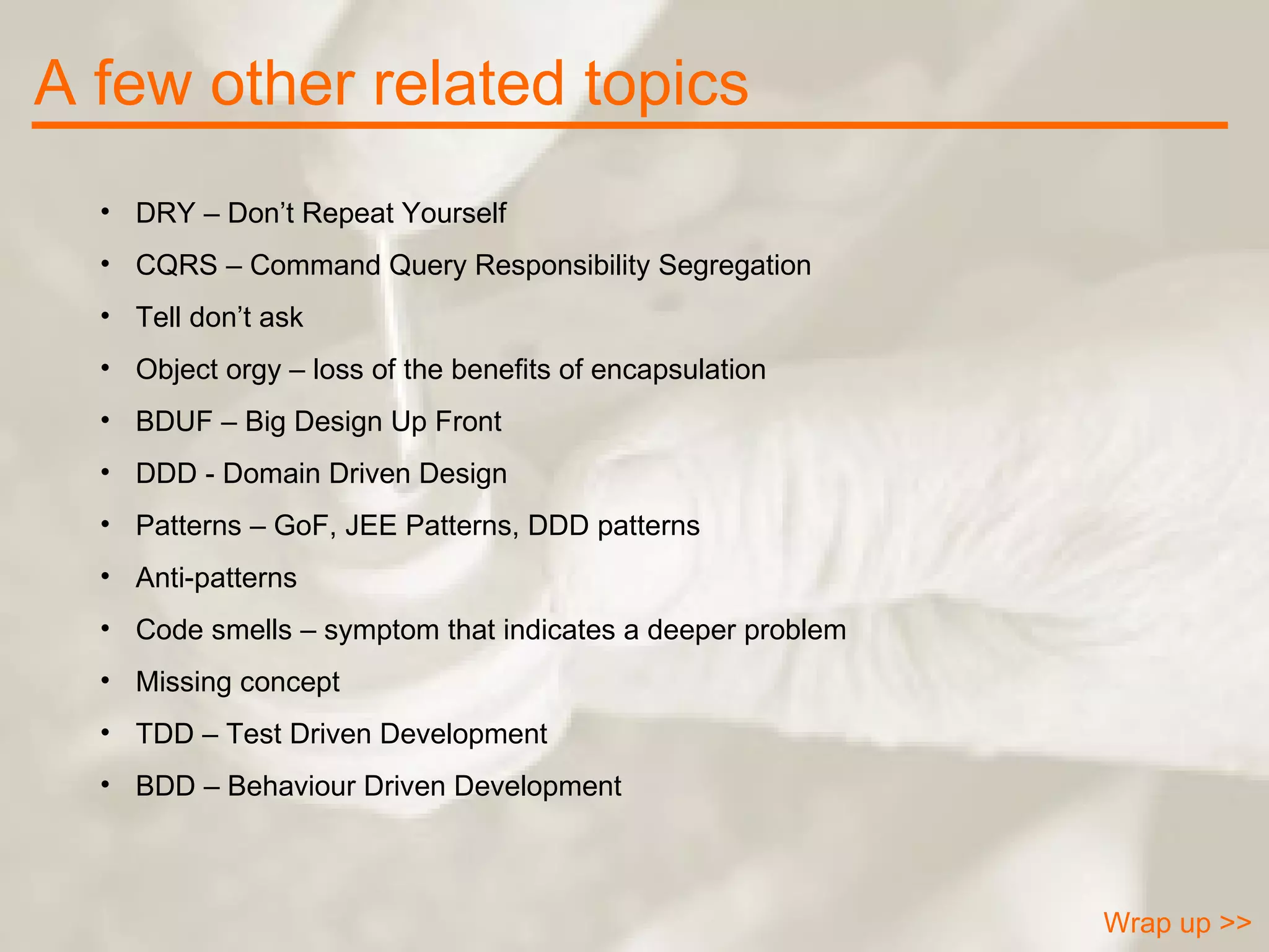 A few other related topics Wrap up >> DRY – Don’t Repeat Yourself CQRS – Command Query Responsibility Segregation Tell don’t ask Object orgy – loss of the benefits of encapsulation BDUF – Big Design Up Front DDD - Domain Driven Design  Patterns – GoF, JEE Patterns, DDD patterns Anti-patterns Code smells – symptom that indicates a deeper problem Missing concept TDD – Test Driven Development BDD – Behaviour Driven Development 