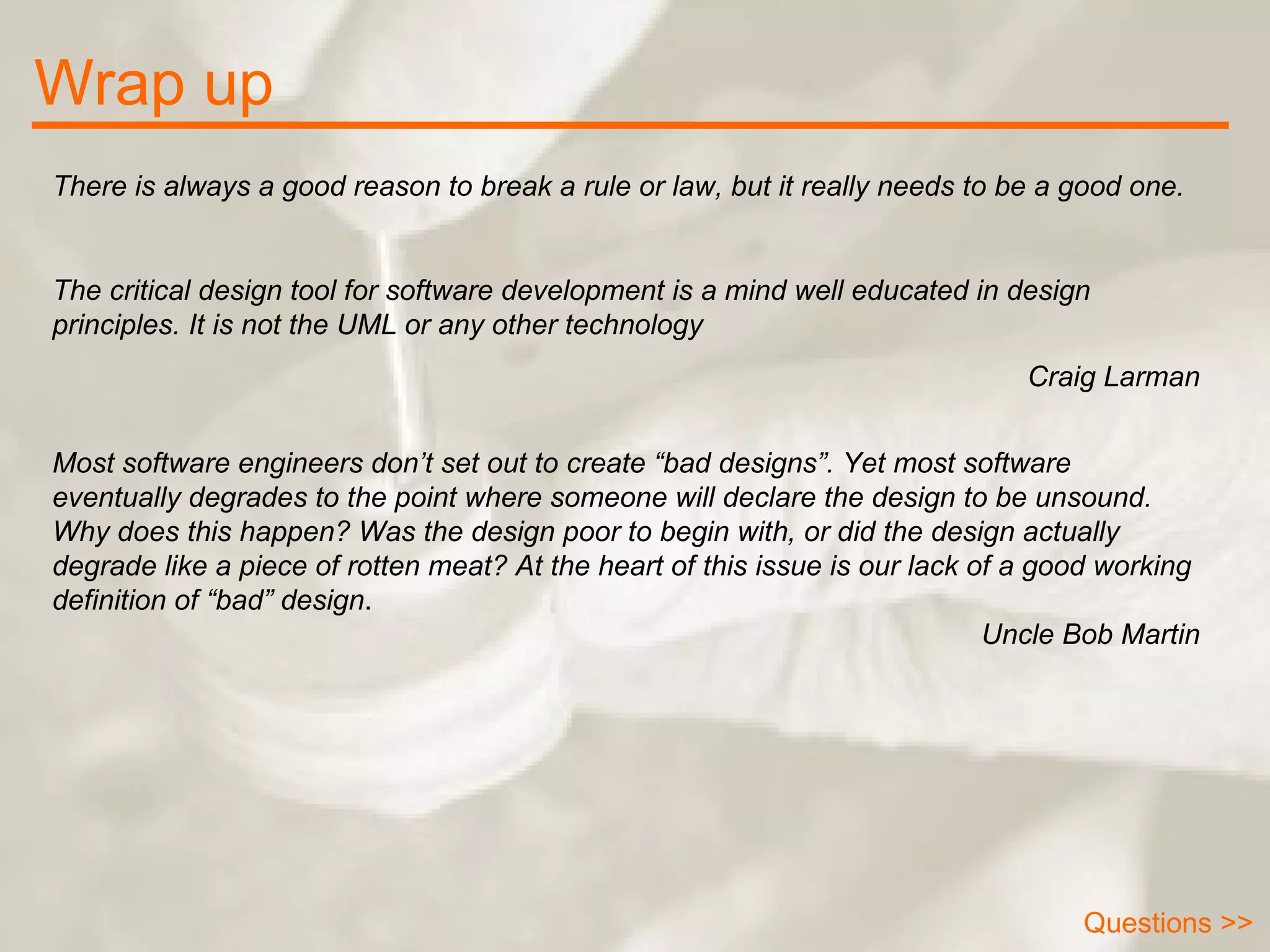 Wrap up There is always a good reason to break a rule or law, but it really needs to be a good one. The critical design tool for software development is a mind well educated in design principles. It is not the UML or any other technology   Craig Larman Most software engineers don’t set out to create “bad designs”. Yet most software eventually degrades to the point where someone will declare the design to be unsound. Why does this happen? Was the design poor to begin with, or did the design actually degrade like a piece of rotten meat? At the heart of this issue is our lack of a good working definition of “bad” design .  Uncle Bob Martin Questions >> 