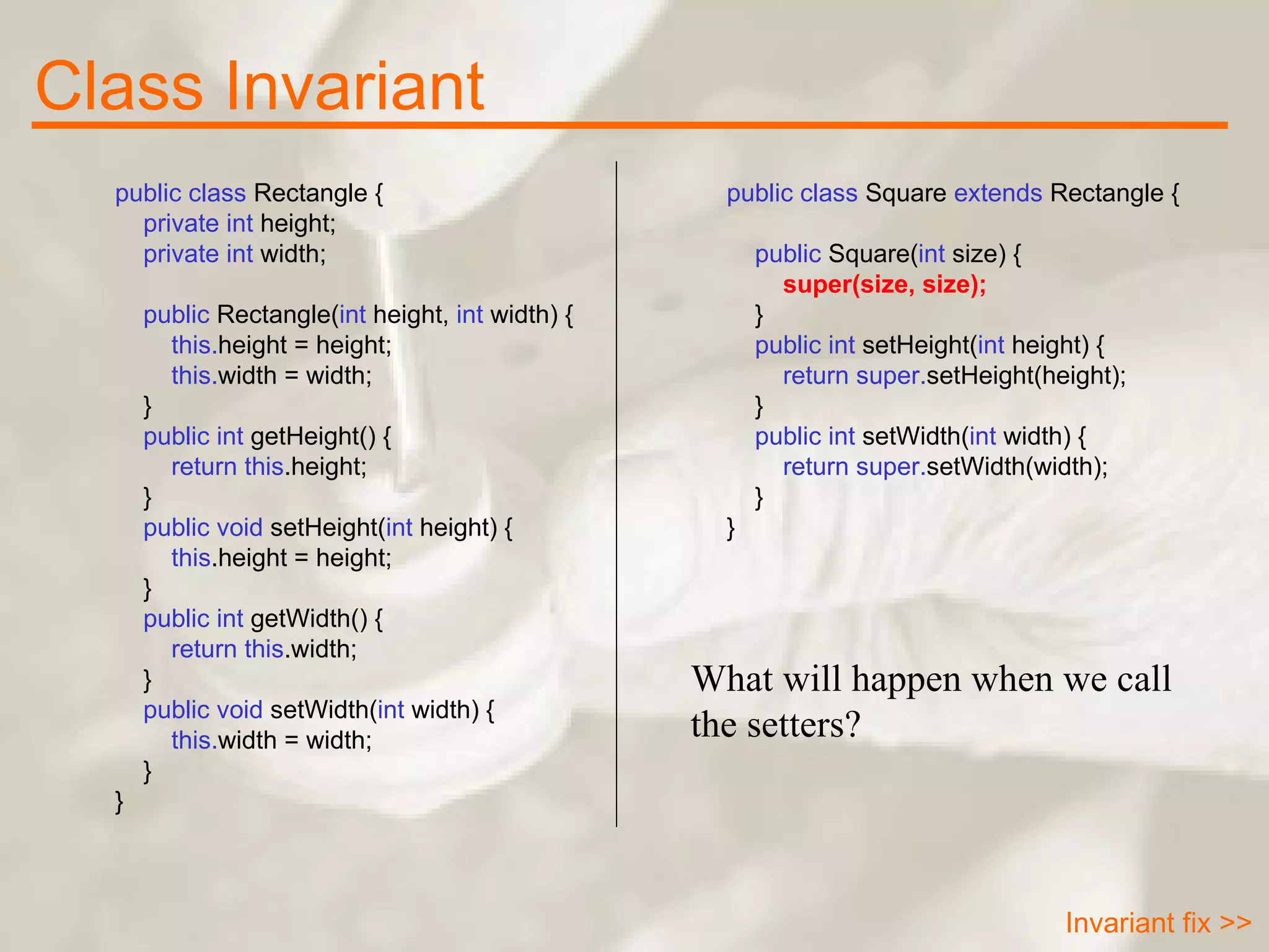 public class  Rectangle {      private int  height;      private int  width;        public  Rectangle( int  height,  int  width) {          this. height = height;          this. width = width;      }      public int  getHeight() {          return   this .height;      }      public void  setHeight( int  height) {          this .height = height;      }      public int  getWidth() {          return   this .width;      }      public void  setWidth( int  width) {          this. width = width;      } }   public class  Square  extends  Rectangle {        public  Square( int  size) {          super(size, size);      }        public int  setHeight( int  height) {          return   super. setHeight(height);      }      public int  setWidth( int  width) {          return   super. setWidth(width);      } } What will happen when we call the setters? Class Invariant Invariant fix >> 