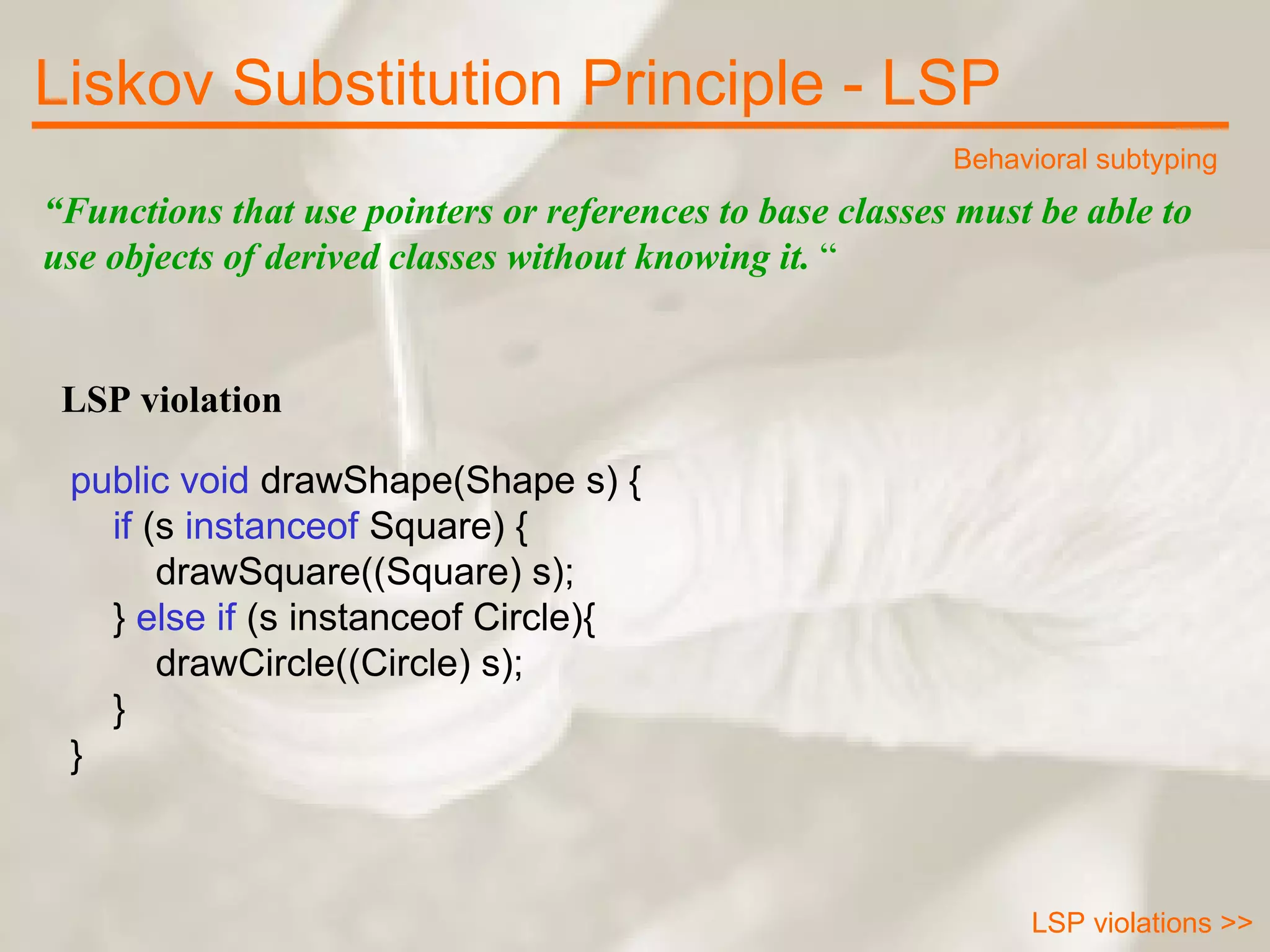 “ Functions that use pointers or references to base classes must be able to use objects of derived classes without knowing it.  “ LSP violation public void  drawShape(Shape s) {      if  (s  instanceof  Square) {          drawSquare((Square) s);      }  else if  (s instanceof Circle){          drawCircle((Circle) s);      } } Liskov Substitution Principle - LSP Behavioral subtyping LSP violations >> 
