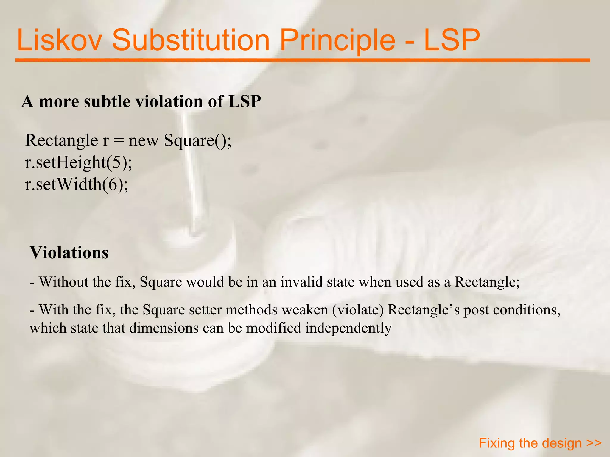 A more subtle violation of LSP Rectangle r = new Square(); r.setHeight(5); r.setWidth(6); Violations - Without the fix, Square would be in an invalid state when used as a Rectangle; - With the fix, the Square setter methods weaken (violate) Rectangle’s post conditions, which state that dimensions can be modified independently Liskov Substitution Principle - LSP Fixing the design >> 