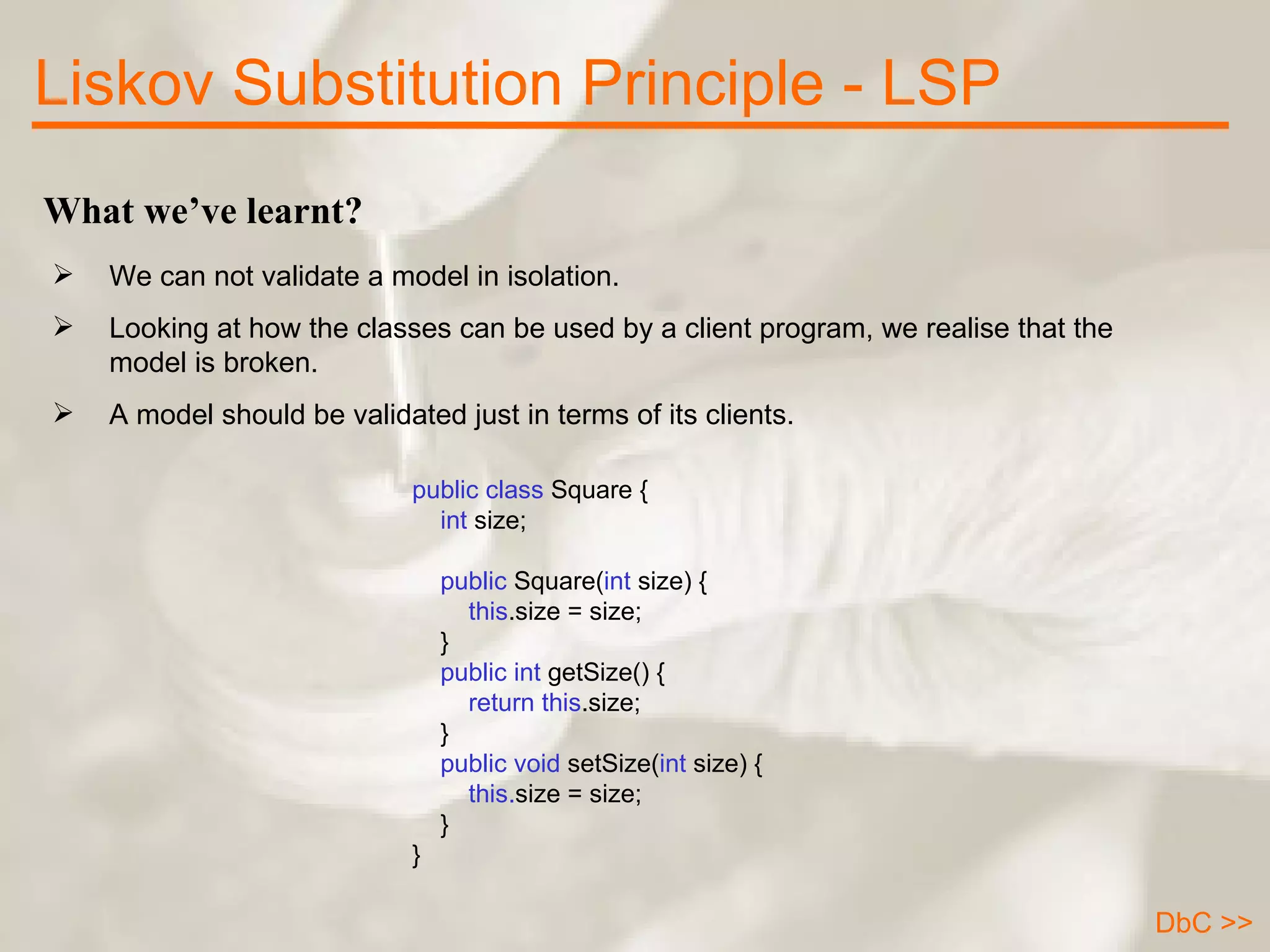 What we’ve learnt? We can not validate a model in isolation. Looking at how the classes can be used by a client program, we realise that the model is broken.  A model should be validated just in terms of its clients.  Liskov Substitution Principle - LSP public class  Square {      int  size;            public  Square( int  size) {          this .size = size;      }        public int  getSize() {          return   this .size;      }      public void  setSize( int  size) {          this. size = size;      } } DbC >> 