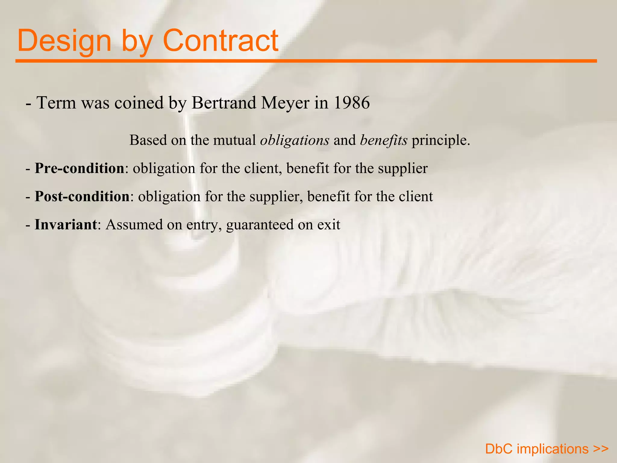 - Term was coined by Bertrand Meyer in 1986 Based on the mutual  obligations  and  benefits  principle.  -  Pre-condition : obligation for the client, benefit for the supplier -  Post-condition : obligation for the supplier, benefit for the client -  Invariant : Assumed on entry, guaranteed on exit Design by Contract DbC implications >> 