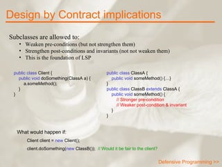 Subclasses are allowed to: Weaken pre-conditions (but not strengthen them)  Strengthen post-conditions and invariants (not not weaken them)  This is the foundation of LSP Design by Contract implications public class  ClassA {      public void  someMethod() {…} } public class  ClassB  extends  ClassA {      public void  someMethod() { // Stronger pre-condition // Weaker post-condition & invariant } } public class  Client {      public void  doSomething(ClassA a) { a.someMethod(); } } What would happen if:  Client client =  new  Client(); client.doSomething( new  ClassB());  // Would it be fair to the client? Defensive Programming >> 