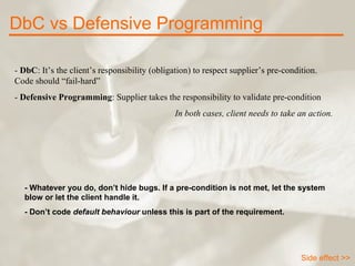 -  DbC : It’s the client’s responsibility (obligation) to respect supplier’s pre-condition. Code should “fail-hard” -  Defensive Programming : Supplier takes the responsibility to validate pre-condition In both cases, client needs to take an action. DbC vs Defensive Programming - Whatever you do, don’t hide bugs. If a pre-condition is not met, let the system blow or let the client handle it.  - Don’t code  default behaviour  unless this is part of the requirement. Side effect >> 