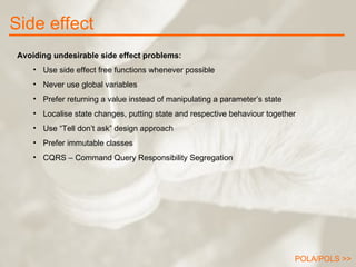 Side effect Avoiding undesirable side effect problems: Use side effect free functions whenever possible Never use global variables Prefer returning a value instead of manipulating a parameter’s state Localise state changes, putting state and respective behaviour together Use “Tell don’t ask” design approach Prefer immutable classes CQRS – Command Query Responsibility Segregation POLA/POLS >> 