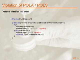 Violation of POLA / POLS public class  EventProcessor {      public void  processEvent(Event event) throws EventProcessorException { try  { doSomethingWith(event); event.setState( PROCESSED );  // violation }  catch  (Exception e) { event.setState( FAILED );  // violation throw new   EventProcessorException(e); } } } Possible undesired side effect. SRP >> 