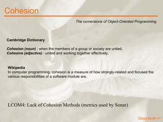 Cohesion The cornerstone of Object-Oriented Programming Class level >> Cambridge Dictionary Cohesion (noun)  : when the members of a group or society are united. Cohesive (adjective)  : united and working together effectively. Wikipedia In computer programming, cohesion is a measure of how strongly-related and focused the various responsibilities of a software module are.  LCOM4: Lack of Cohesion Methods (metrics used by Sonar) 