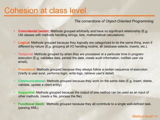 Cohesion at class level The cornerstone of Object-Oriented Programming Method level >> Coincidental (worst) : Methods grouped arbitrarily and have no significant relationship (E.g. Util classes with methods handling strings, lists, mathematical calculations)  Logical : Methods grouped because they logically are categorized to do the same thing, even if different by nature (E.g. grouping all I/O handling routine, all database selects, inserts, etc.).  Temporal : Methods grouped by when they are processed at a particular time in program execution (E.g. validates data, persist the data, create audit information, notifies user via email).  Procedural : Methods grouped because they always follow a certain sequence of execution. (Verify is user exist, performs login, write logs, retrieve user's detail)  Communicational : Methods grouped because they work on the same data (E.g. Insert, delete, validate, update a client entity).  Sequential : Methods grouped because the output of one method can be used as an input of other methods. (reads a file, process the file).  Functional (best) :  Methods grouped because they all contribute to a single well-defined task. (parsing XML)  