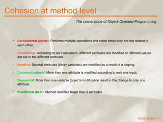 Cohesion at method level The cornerstone of Object-Oriented Programming God object >> Coincidental (worst) : Performs multiple operations and some times they are not related to each other.   Conditional : According to an if statement, different attributes are modified or different values are set to the different attributes .  Iterative : Several attributes (Array variables) are modified as a result of a looping.  Communicational : More than one attribute is modified according to only one input.  Sequential : More than one variable (object) modification result in the change to only one attribute.  Functional (best) : Method modifies fewer than 2 attributes  