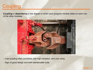 Coupling Types >> Coupling  or  dependency  is the degree to which each program module relies on each one of the other modules  - Low coupling often correlates with high cohesion, and vice versa. - Sign of good design and well maintainable code. 