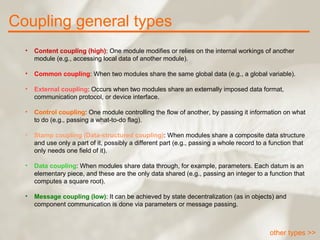 Coupling general types other types >> Content coupling (high) : One module modifies or relies on the internal workings of another module (e.g., accessing local data of another module). Common coupling : When two modules share the same global data (e.g., a global variable). External coupling : Occurs when two modules share an externally imposed data format, communication protocol, or device interface. Control coupling : One module controlling the flow of another, by passing it information on what to do (e.g., passing a what-to-do flag). Stamp coupling (Data-structured coupling) : When modules share a composite data structure and use only a part of it, possibly a different part (e.g., passing a whole record to a function that only needs one field of it). Data coupling : When modules share data through, for example, parameters. Each datum is an elementary piece, and these are the only data shared (e.g., passing an integer to a function that computes a square root). Message coupling (low) : It can be achieved by state decentralization (as in objects) and component communication is done via parameters or message passing. 