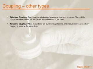 Coupling – other types Ripple effect >> Subclass Coupling : Describes the relationship between a child and its parent. The child is connected to its parent, but the parent isn't connected to the child. Temporal coupling : When two actions are bundled together into one module just because they happen to occur at the same time. 
