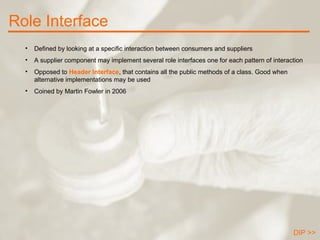 Role Interface DIP >> Defined by looking at a specific interaction between consumers and suppliers A supplier component may implement several role interfaces one for each pattern of interaction Opposed to  Header Interface , that contains all the public methods of a class. Good when alternative implementations may be used Coined by Martin Fowler in 2006 