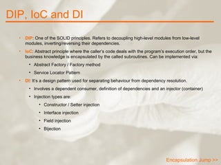 DIP, IoC and DI Encapsulation Jump >> DIP : One of the SOLID principles. Refers to decoupling high-level modules from low-level modules, inverting/reversing their dependencies. IoC : Abstract principle where the caller’s code deals with the program’s execution order, but the business knowledge is encapsulated by the called subroutines. Can be implemented via: Abstract Factory / Factory method Service Locator Pattern DI : It’s a design pattern used for separating behaviour from dependency resolution. Involves a dependent consumer, definition of dependencies and an injector (container) Injection types are: Constructor / Setter injection Interface injection Field injection Bijection 