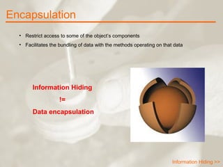 Encapsulation Information Hiding >> Restrict access to some of the object’s components Facilitates the bundling of data with the methods operating on that data Information Hiding  !=  Data encapsulation 