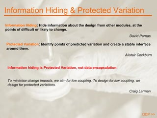 Information Hiding & Protected Variation OCP >> Information Hiding : Hide information about the design from other modules, at the points of difficult or likely to change.  David Parnas Information hiding is Protected Variation, not data encapsulation To minimise change impacts, we aim for low coupling. To design for low coupling, we design for protected variations. Craig Larman Protected Variation : Identify points of predicted variation and create a stable interface around them.  Alistair Cockburn 