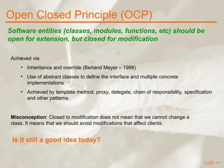 Open Closed Principle (OCP) LoD >> Software entities (classes, modules, functions, etc) should be open for extension, but closed for modification Achieved via Inheritance and override (Bertand Meyer – 1988) Use of abstract classes to define the interface and multiple concrete implementations Achieved by template method, proxy, delegate, chain of responsibility, specification and other patterns. Misconception : Closed to modification does not mean that we cannot change a class. It means that we should avoid modifications that affect clients. Is it still a good idea today? 
