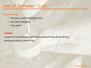 Law of Demeter - LoD Feature Envy >> Also known as: Principle of Least Knowledge (PLK) Don’t talk to strangers Train wreck Violation context.getCar().getEngine().getPiston().getSparkPlug(),doSomething(); parent.getChildren().delete(child); 