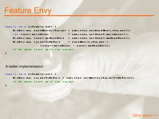 Feature Envy Other topics >> public void  doSomething() { BigDecimal baseMonthlySalary = employee.getBaseMontlySalary(); int  overtimeInHours  = employee.getOverTimeInHours(); BigDecimal overtimeHourRate  = employee.getOvertimeHourRate(); BigDecimal salaryToBePaid  = baseMonthlySalary +  (overtimeInHours * overtimeHourRate); // Do more stuff with the salary } public void  doSomething() { BigDecimal salaryToBePaid = employee.getMonthlySalaryToBePaid(); // Do more stuff with the salary } A better implementation 