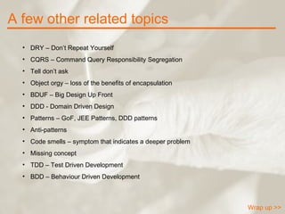 A few other related topics Wrap up >> DRY – Don’t Repeat Yourself CQRS – Command Query Responsibility Segregation Tell don’t ask Object orgy – loss of the benefits of encapsulation BDUF – Big Design Up Front DDD - Domain Driven Design  Patterns – GoF, JEE Patterns, DDD patterns Anti-patterns Code smells – symptom that indicates a deeper problem Missing concept TDD – Test Driven Development BDD – Behaviour Driven Development 