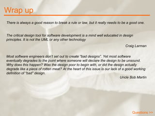 Wrap up There is always a good reason to break a rule or law, but it really needs to be a good one. The critical design tool for software development is a mind well educated in design principles. It is not the UML or any other technology   Craig Larman Most software engineers don’t set out to create “bad designs”. Yet most software eventually degrades to the point where someone will declare the design to be unsound. Why does this happen? Was the design poor to begin with, or did the design actually degrade like a piece of rotten meat? At the heart of this issue is our lack of a good working definition of “bad” design .  Uncle Bob Martin Questions >> 