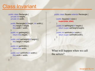 public class  Rectangle {      private int  height;      private int  width;        public  Rectangle( int  height,  int  width) {          this. height = height;          this. width = width;      }      public int  getHeight() {          return   this .height;      }      public void  setHeight( int  height) {          this .height = height;      }      public int  getWidth() {          return   this .width;      }      public void  setWidth( int  width) {          this. width = width;      } }   public class  Square  extends  Rectangle {        public  Square( int  size) {          super(size, size);      }        public int  setHeight( int  height) {          return   super. setHeight(height);      }      public int  setWidth( int  width) {          return   super. setWidth(width);      } } What will happen when we call the setters? Class Invariant Invariant fix >> 