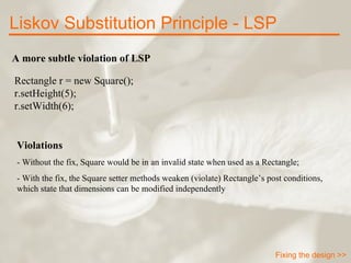 A more subtle violation of LSP Rectangle r = new Square(); r.setHeight(5); r.setWidth(6); Violations - Without the fix, Square would be in an invalid state when used as a Rectangle; - With the fix, the Square setter methods weaken (violate) Rectangle’s post conditions, which state that dimensions can be modified independently Liskov Substitution Principle - LSP Fixing the design >> 