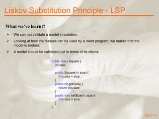 What we’ve learnt? We can not validate a model in isolation. Looking at how the classes can be used by a client program, we realise that the model is broken.  A model should be validated just in terms of its clients.  Liskov Substitution Principle - LSP public class  Square {      int  size;            public  Square( int  size) {          this .size = size;      }        public int  getSize() {          return   this .size;      }      public void  setSize( int  size) {          this. size = size;      } } DbC >> 