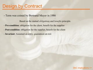 - Term was coined by Bertrand Meyer in 1986 Based on the mutual  obligations  and  benefits  principle.  -  Pre-condition : obligation for the client, benefit for the supplier -  Post-condition : obligation for the supplier, benefit for the client -  Invariant : Assumed on entry, guaranteed on exit Design by Contract DbC implications >> 