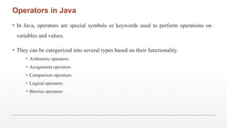 ▪ In Java, operators are special symbols or keywords used to perform operations on
variables and values.
▪ They can be categorized into several types based on their functionality.
▪ Arithmetic operators
▪ Assignment operators
▪ Comparison operators
▪ Logical operators
▪ Bitwise operators
Operators in Java
 