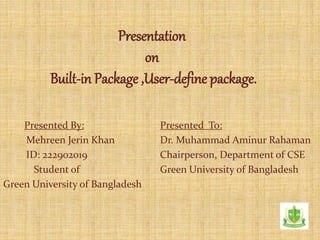 Presentation
on
Built-in Package ,User-define package.
Presented By:
Mehreen Jerin Khan
ID: 222902019
Student of
Green University of Bangladesh
Presented To:
Dr. Muhammad Aminur Rahaman
Chairperson, Department of CSE
Green University of Bangladesh
 