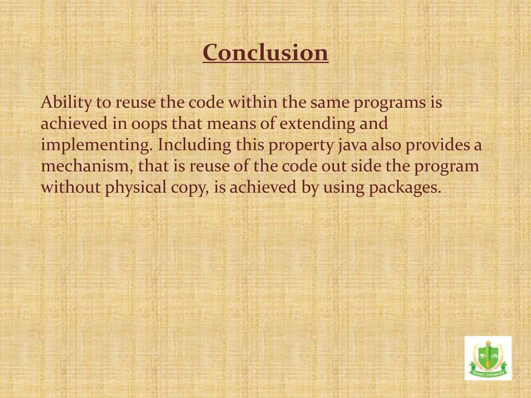 Ability to reuse the code within the same programs is
achieved in oops that means of extending and
implementing. Including this property java also provides a
mechanism, that is reuse of the code out side the program
without physical copy, is achieved by using packages.
Conclusion
 