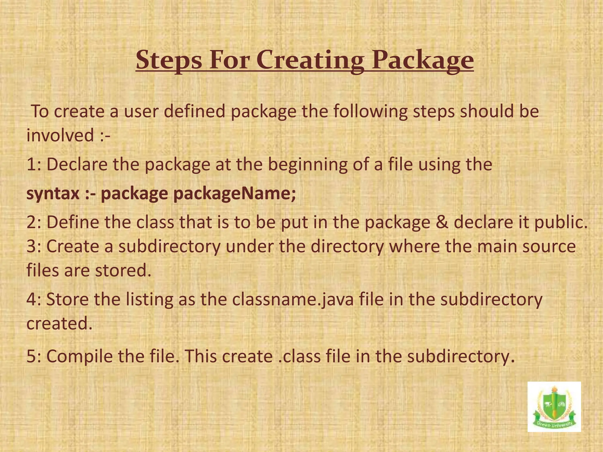 To create a user defined package the following steps should be
involved :-
1: Declare the package at the beginning of a file using the
syntax :- package packageName;
2: Define the class that is to be put in the package & declare it public.
3: Create a subdirectory under the directory where the main source
files are stored.
4: Store the listing as the classname.java file in the subdirectory
created.
5: Compile the file. This create .class file in the subdirectory.
Steps For Creating Package
 