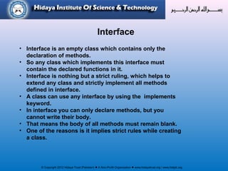 © Copyright 2012 Hidaya Trust (Pakistan) ● A Non-Profit Organization ● www.hidayatrust.org / www,histpk.org
Interface
• Interface is an empty class which contains only the
declaration of methods.
• So any class which implements this interface must
contain the declared functions in it.
• Interface is nothing but a strict ruling, which helps to
extend any class and strictly implement all methods
defined in interface.
• A class can use any interface by using the implements
keyword.
• In interface you can only declare methods, but you
cannot write their body.
• That means the body of all methods must remain blank.
• One of the reasons is it implies strict rules while creating
a class.
 