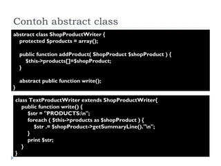 Contoh abstract class abstract class ShopProductWriter {  protected $products = array();  public function addProduct( ShopProduct $shopProduct ) {  $this->products[]=$shopProduct;  }  abstract public function write();  } class TextProductWriter extends ShopProductWriter{  public function write() {  $str = "PRODUCTS:\n";  foreach ( $this->products as $shopProduct ) {  $str .= $shopProduct->getSummaryLine()."\n";  }  print $str;  }  } 
