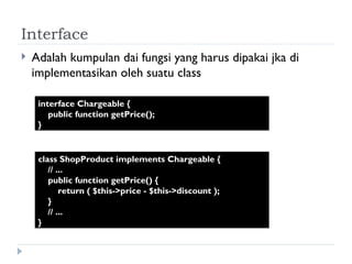 Interface Adalah kumpulan dai fungsi yang harus dipakai jka di implementasikan oleh suatu class interface Chargeable {  public function getPrice();  } class ShopProduct implements Chargeable {  // ...  public function getPrice() {  return ( $this->price - $this->discount );  }  // ...  } 