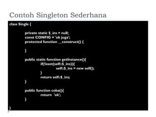 Contoh Singleton Sederhana class Single { private static $_ins = null; const CONFIG = 'ok juga'; protected function __construct() { } public static function getInstance(){ if(!isset(self::$_ins)){ self::$_ins = new self(); } return self::$_ins; } public function coba(){ return  'ok'; } } 