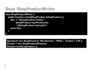 Buat ShopProductWriter class ShopProductWriter {  public function write(ShopProduct $shopProduct ) {  $str  = "{$shopProduct->title}: " .  $shopProduct->getProducer() .  " ({$shopProduct->price})\n";  print $str;  }  } $product= new ShopProduct( "My Antonia", "Willa", "Cather", 5.99 );  $writer = new ShopProductWriter();  $writer->write( $product1 ); 