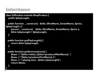 Inheritance class CdProduct extends ShopProduct {  public $playLength;  public function __construct(  $title, $firstName, $mainName, $price, $playLength ) {  parent::__construct(  $title, $firstName, $mainName, $price );  $this->playLength = $playLength;  }  public function getPlayLength() {  return $this->playLength;  }  public function getSummaryLine() {  $base  = "{$this->title} ( {$this->producerMainName}, ";  $base .= "{$this->producerFirstName} )";  $base .= ": playing time - {$this->playLength}";  return $base;  }  }  